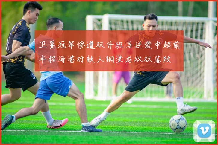 卫冕冠军惨遭双升班马逆袭中超前半程海港对铁人铜梁龙双双落败