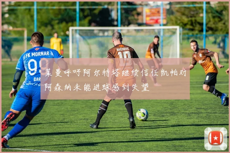 莱曼呼吁阿尔特塔继续信任凯帕对阿森纳未能进球感到失望
