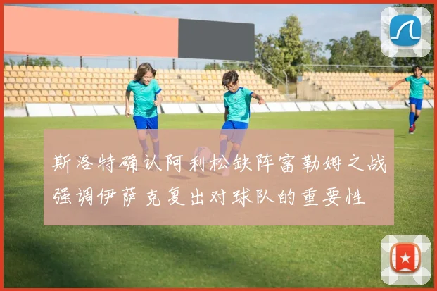 斯洛特确认阿利松缺阵富勒姆之战强调伊萨克复出对球队的重要性
