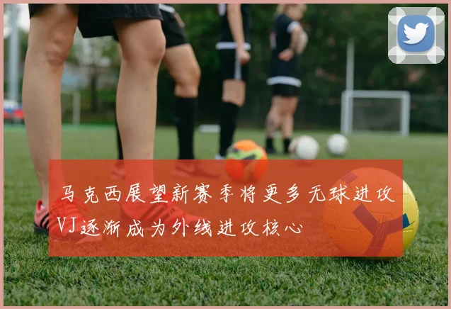 马克西展望新赛季将更多无球进攻VJ逐渐成为外线进攻核心
