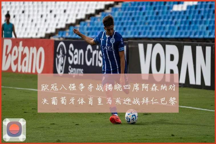欧冠八强争夺战揭晓四席阿森纳对决葡萄牙体育皇马或迎战拜仁巴黎成功突围晋级