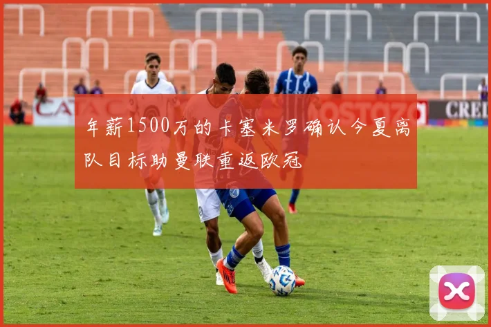 年薪1500万的卡塞米罗确认今夏离队目标助曼联重返欧冠