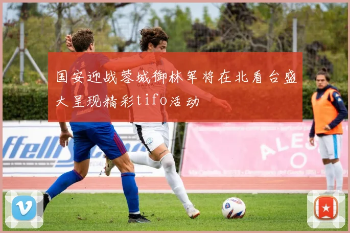 国安迎战蓉城御林军将在北看台盛大呈现精彩tifo活动