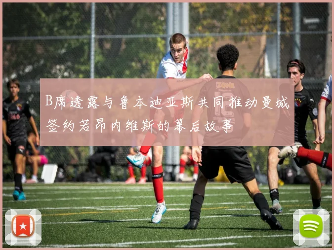 B席透露与鲁本迪亚斯共同推动曼城签约若昂内维斯的幕后故事