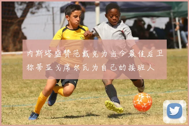 内斯塔盛赞范戴克为当今最佳后卫称蒂亚戈席尔瓦为自己的接班人