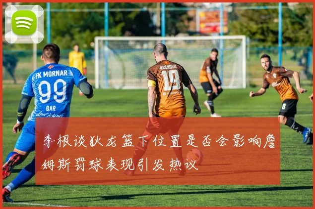 李根谈狄龙篮下位置是否会影响詹姆斯罚球表现引发热议