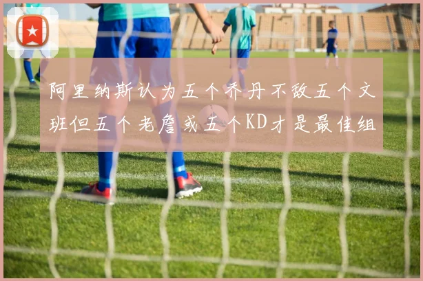 阿里纳斯认为五个乔丹不敌五个文班但五个老詹或五个KD才是最佳组合