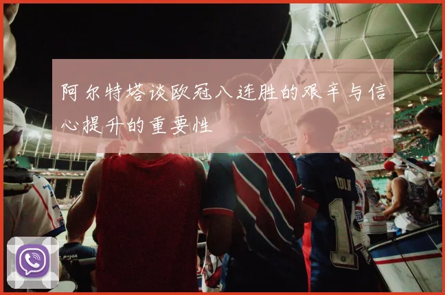 阿尔特塔谈欧冠八连胜的艰辛与信心提升的重要性