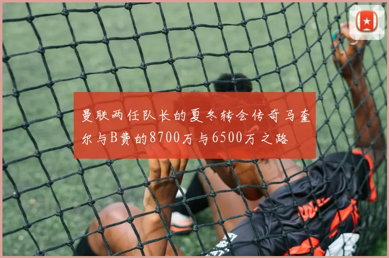 曼联两任队长的夏冬转会传奇马奎尔与B费的8700万与6500万之路