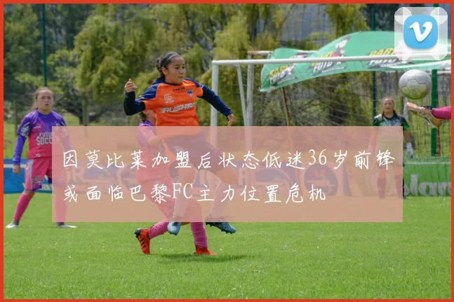 因莫比莱加盟后状态低迷36岁前锋或面临巴黎FC主力位置危机