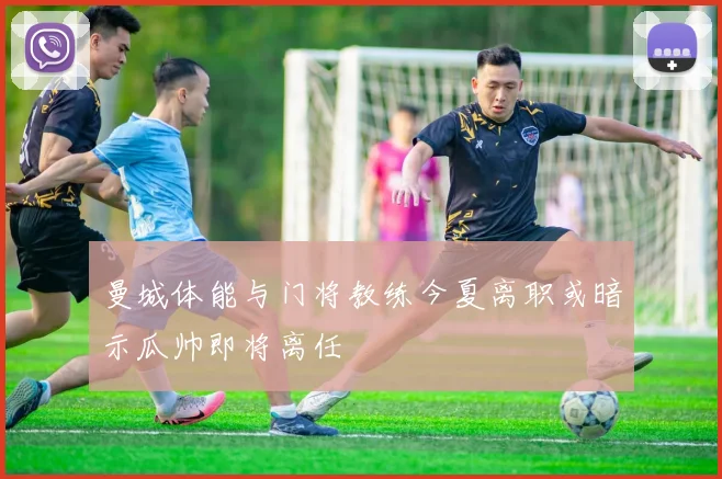 曼城体能与门将教练今夏离职或暗示瓜帅即将离任