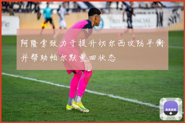阿隆索致力于提升切尔西攻防平衡并帮助帕尔默重回状态