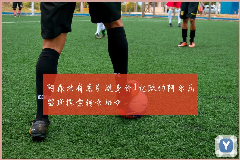 阿森纳有意引进身价1亿欧的阿尔瓦雷斯探索转会机会