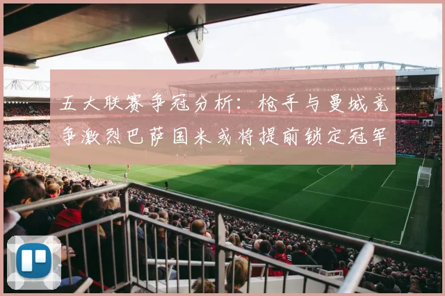 五大联赛争冠分析：枪手与曼城竞争激烈巴萨国米或将提前锁定冠军