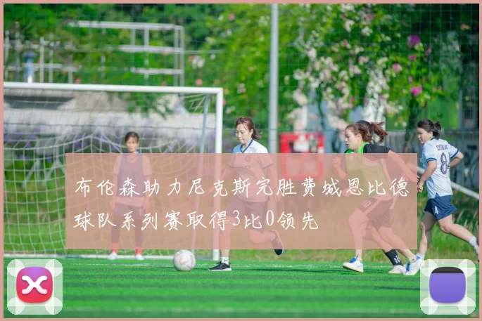 布伦森助力尼克斯完胜费城恩比德球队系列赛取得3比0领先