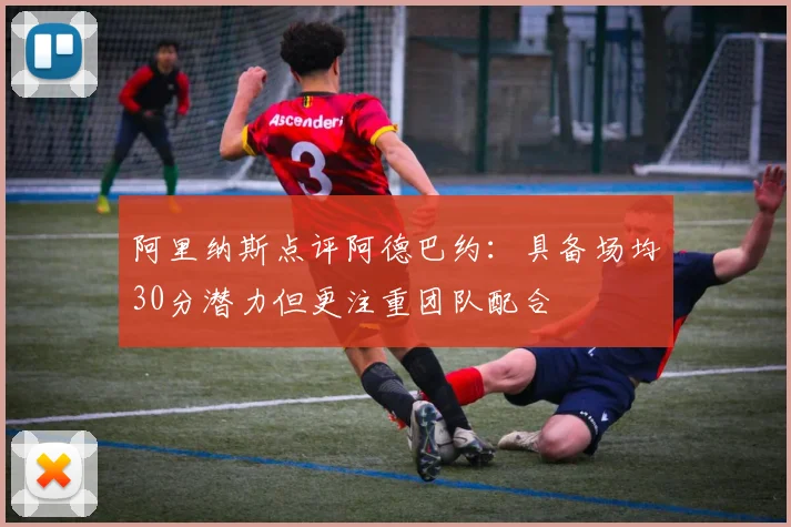 阿里纳斯点评阿德巴约：具备场均30分潜力但更注重团队配合