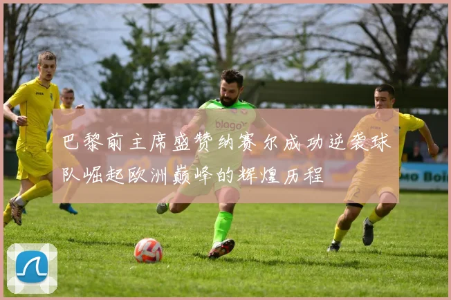 巴黎前主席盛赞纳赛尔成功逆袭球队崛起欧洲巅峰的辉煌历程