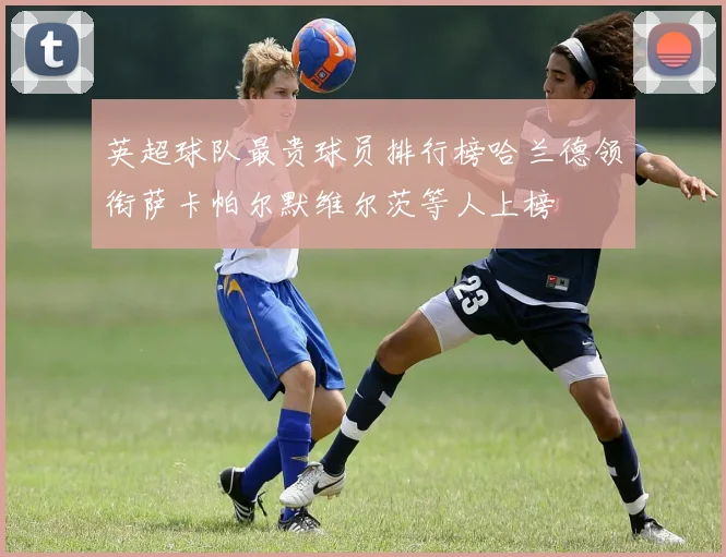 英超球队最贵球员排行榜哈兰德领衔萨卡帕尔默维尔茨等人上榜