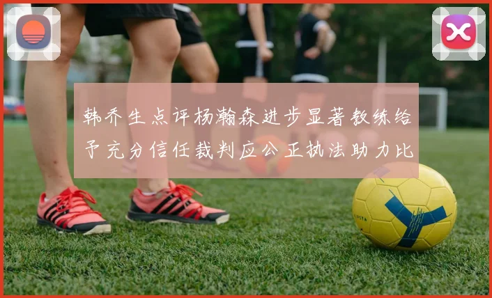 韩乔生点评杨瀚森进步显著教练给予充分信任裁判应公正执法助力比赛发展