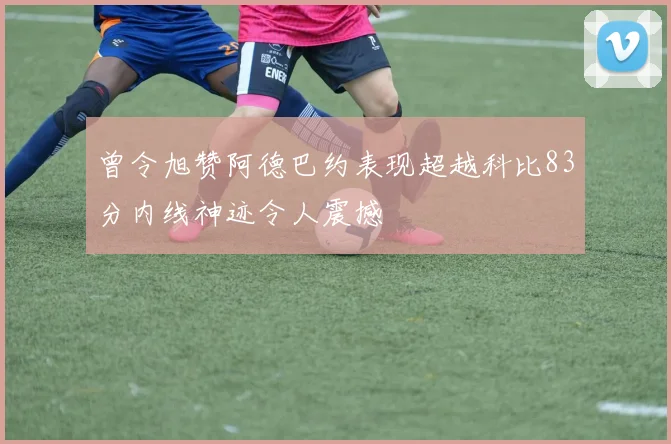 曾令旭赞阿德巴约表现超越科比83分内线神迹令人震撼