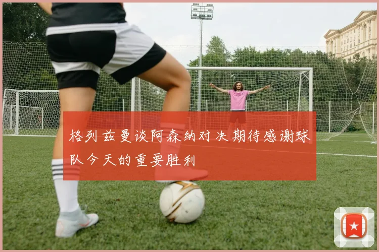 格列兹曼谈阿森纳对决期待感谢球队今天的重要胜利