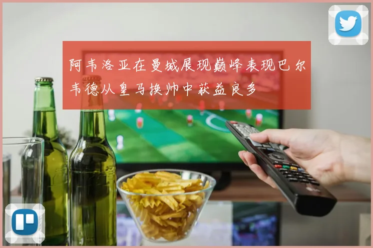 阿韦洛亚在曼城展现巅峰表现巴尔韦德从皇马换帅中获益良多