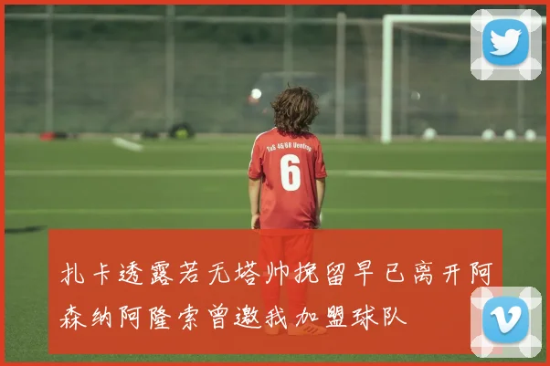 扎卡透露若无塔帅挽留早已离开阿森纳阿隆索曾邀我加盟球队