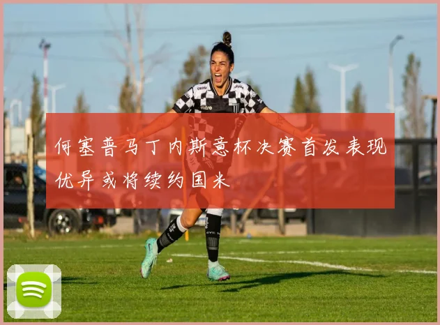 何塞普马丁内斯意杯决赛首发表现优异或将续约国米