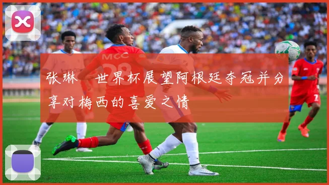 张琳芃世界杯展望阿根廷夺冠并分享对梅西的喜爱之情