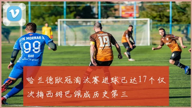 哈兰德欧冠淘汰赛进球已达17个仅次梅西姆巴佩成历史第三