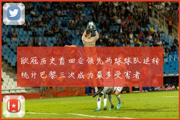 欧冠历史首回合领先两球球队逆转统计巴黎三次成为最多受害者